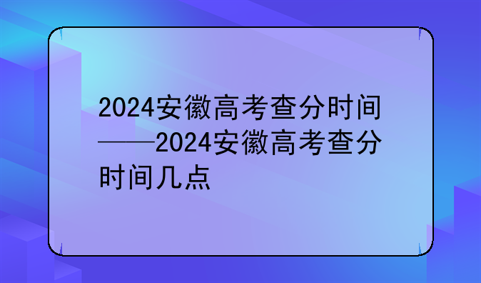 2024安徽高考查分时间——2024安徽高考查分时间几点