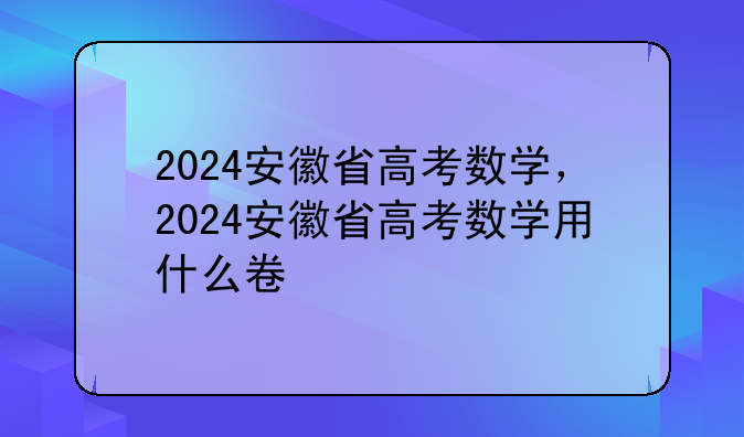 2024安徽省高考数学，2024安徽省高考数学用什么卷