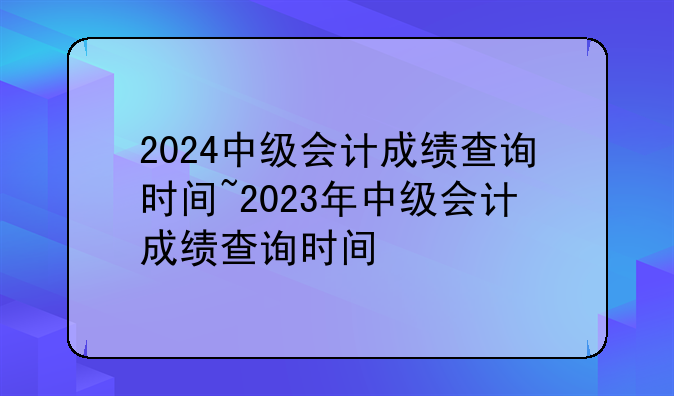 2024中级会计成绩查询时间~2023年中级会计成绩查询时间