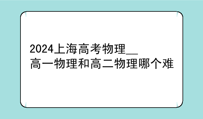 2024上海高考物理__高一物理和高二物理哪个难