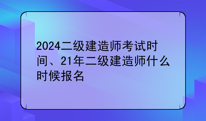 2024二级建造师考试时间、21年二级建造师什么时候报名