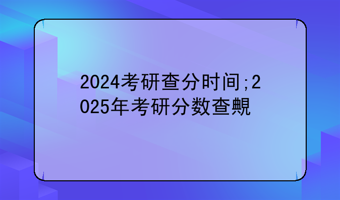 2024考研查分时间;2025年考研分数查询