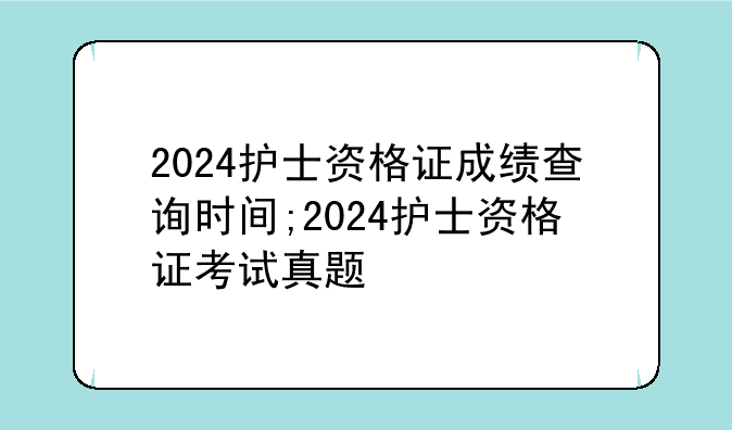 2024护士资格证成绩查询时间;2024护士资格证考试真题