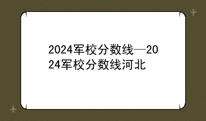 2024军校分数线—2024军校分数线河北