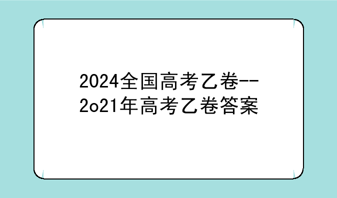 2024全国高考乙卷--2o21年高考乙卷答案