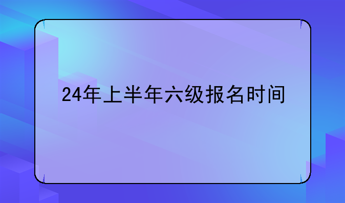 24年上半年六级报名时间