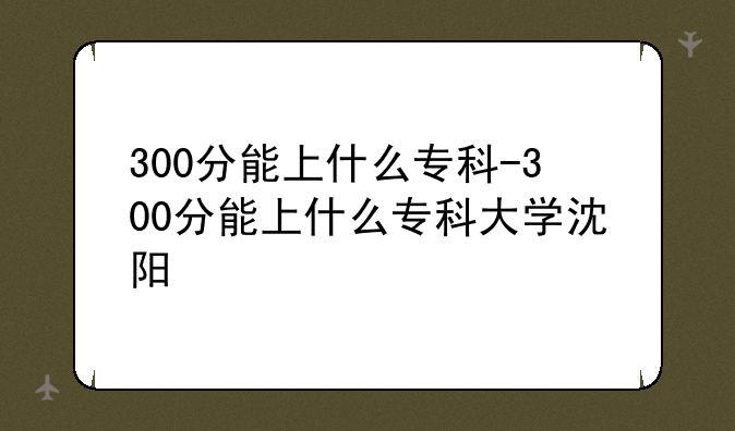 300分能上什么专科-300分能上什么专科大学沈阳