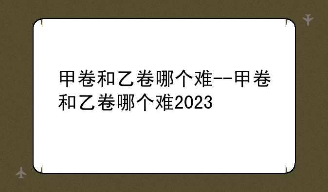 甲卷和乙卷哪个难--甲卷和乙卷哪个难2023