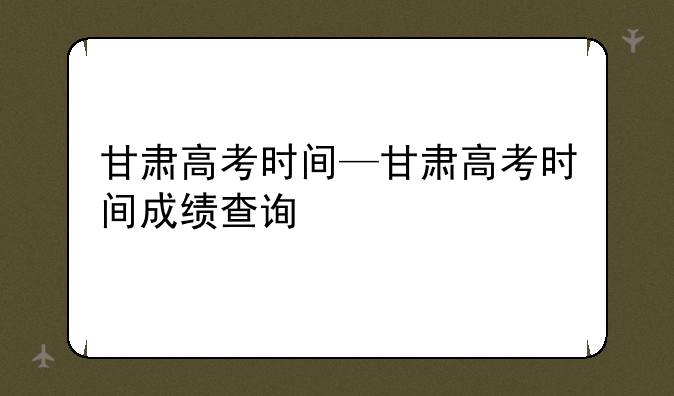 甘肃高考时间—甘肃高考时间成绩查询