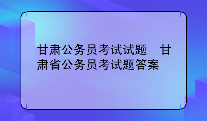 甘肃公务员考试试题__甘肃省公务员考试题答案