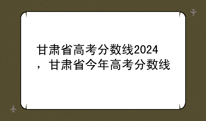 甘肃省高考分数线2024，甘肃省今年高考分数线