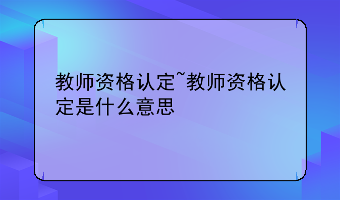 教师资格认定~教师资格认定是什么意思