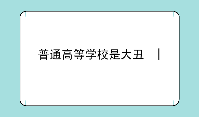 普通高等学校是大专吗~普通高等学校属于大学专科吗