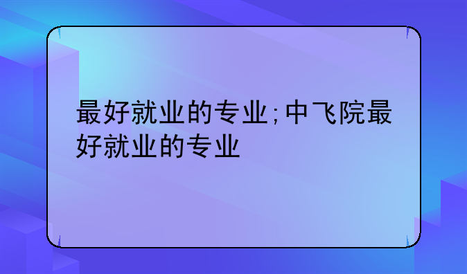 最好就业的专业;中飞院最好就业的专业