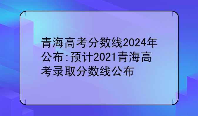青海高考分数线2024年公布:预计2021青海高考录取分数线公布