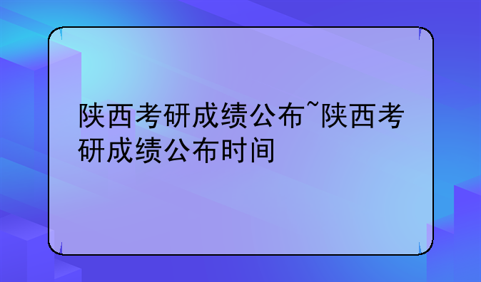 陕西考研成绩公布~陕西考研成绩公布时间