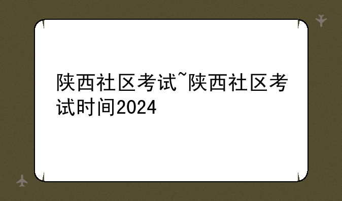 陕西社区考试~陕西社区考试时间2024