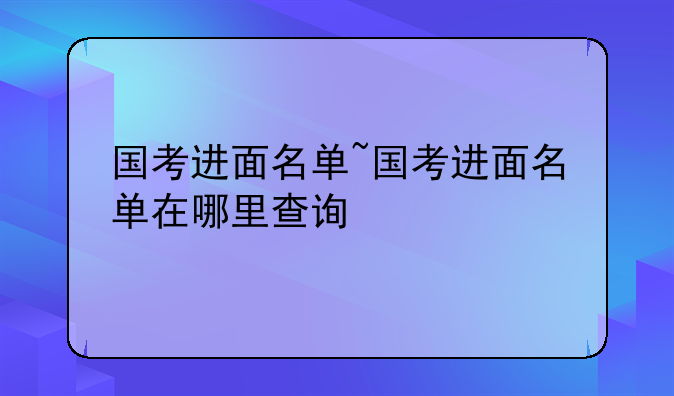 国考进面名单~国考进面名单在哪里查询