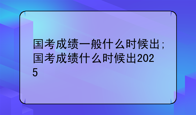 国考成绩一般什么时候出;国考成绩什么时候出2025