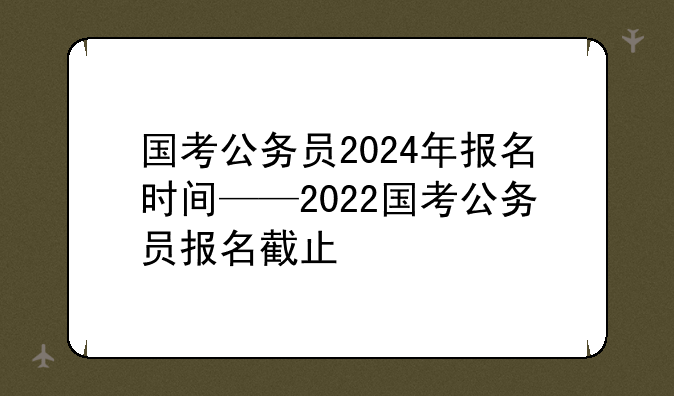 国考公务员2024年报名时间——2022国考公务员报名截止