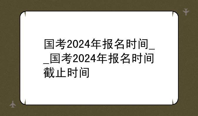 国考2024年报名时间__国考2024年报名时间截止时间
