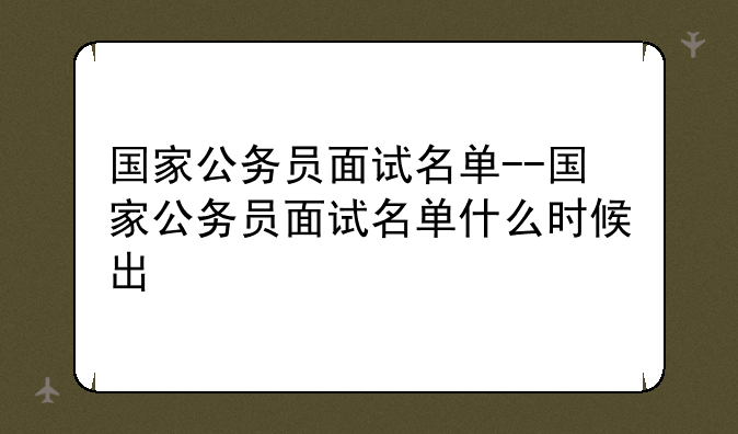 国家公务员面试名单--国家公务员面试名单什么时候出