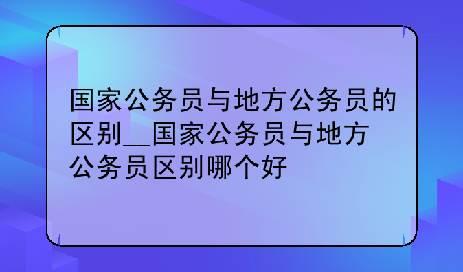国家公务员与地方公务员的区别__国家公务员与地方公务员区别哪个好