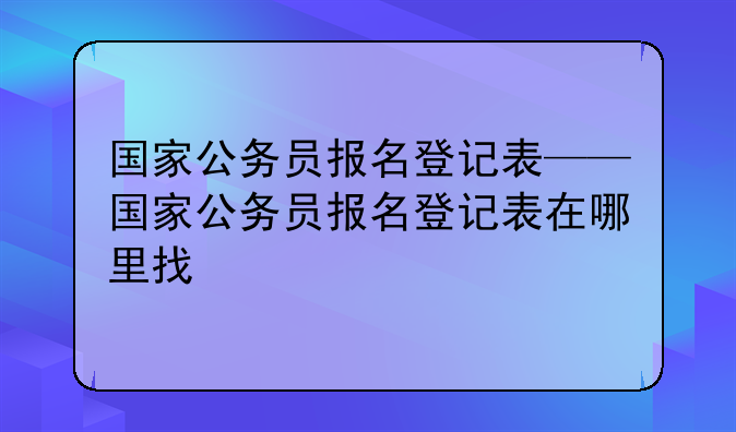 国家公务员报名登记表——国家公务员报名登记表在哪里找