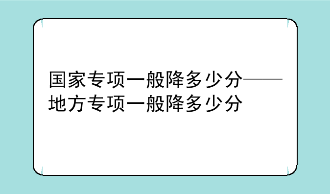 国家专项一般降多少分——地方专项一般降多少分