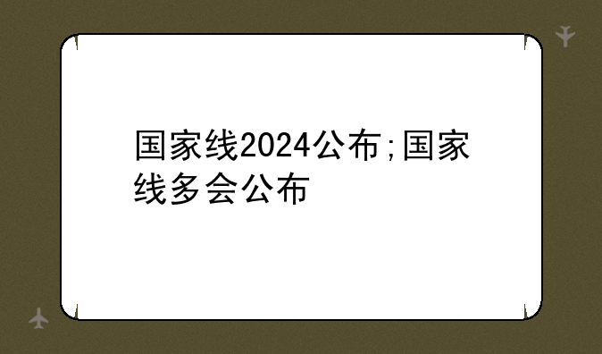 国家线2024公布;国家线多会公布