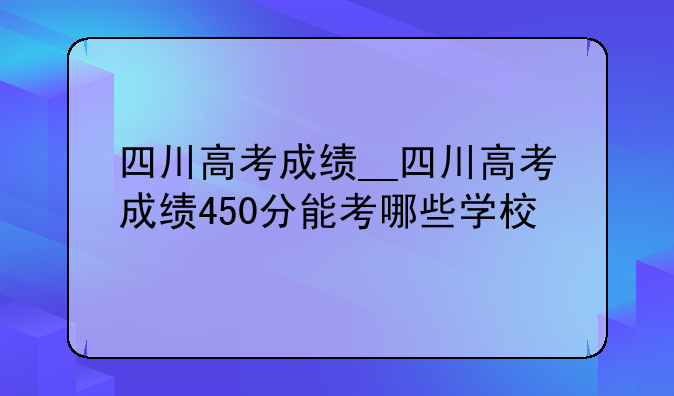 四川高考成绩__四川高考成绩450分能考哪些学校