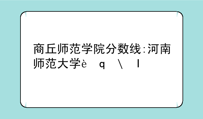 商丘师范学院分数线:河南师范大学考研分数线