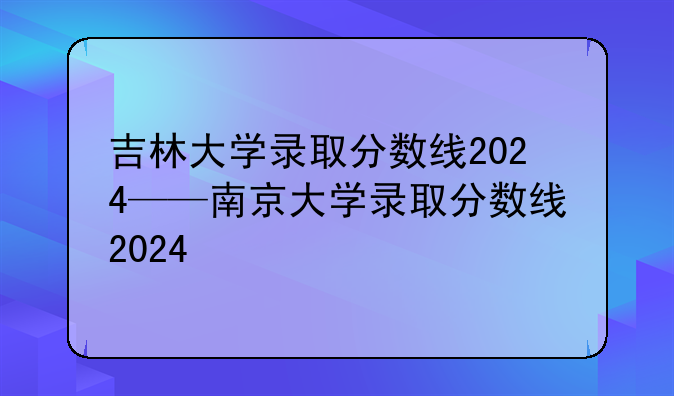 吉林大学录取分数线2024——南京大学录取分数线2024