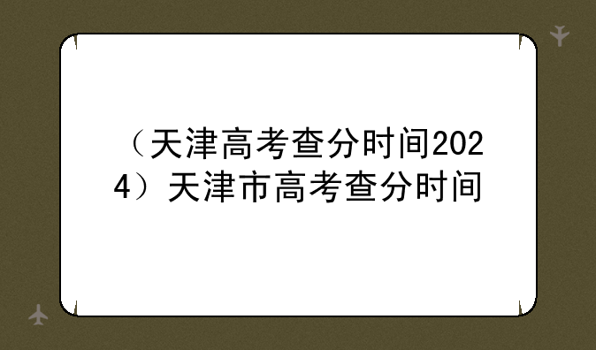 （天津高考查分时间2024）天津市高考查分时间