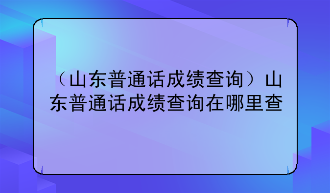 （山东普通话成绩查询）山东普通话成绩查询在哪里查