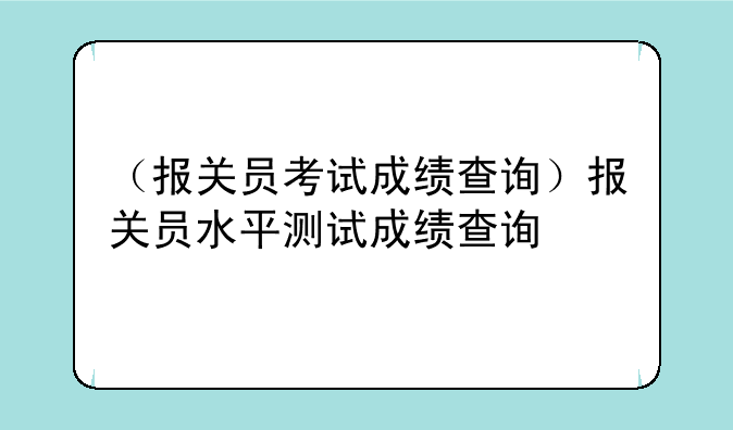（报关员考试成绩查询）报关员水平测试成绩查询