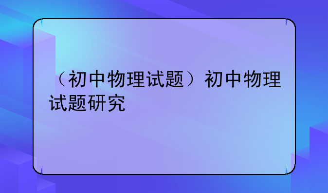 （初中物理试题）初中物理试题研究