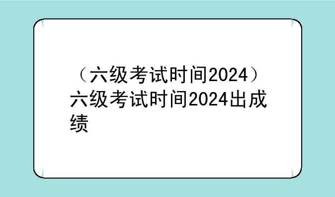 （六级考试时间2024）六级考试时间2024出成绩