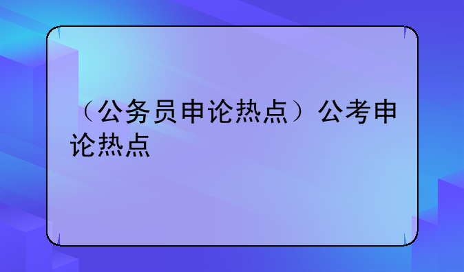 （公务员申论热点）公考申论热点