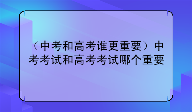 （中考和高考谁更重要）中考考试和高考考试哪个重要