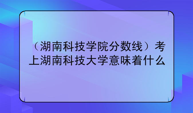 （湖南科技学院分数线）考上湖南科技大学意味着什么