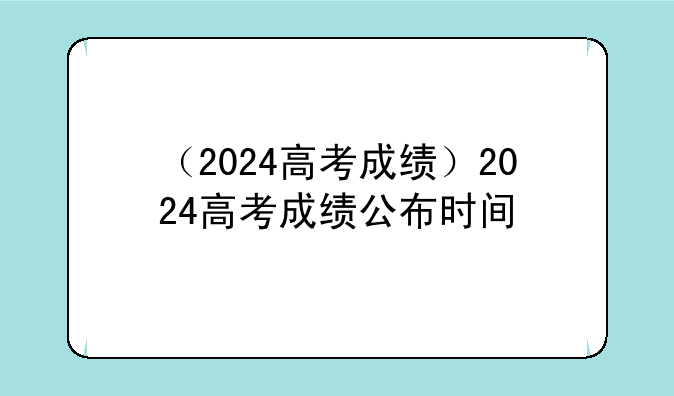 （2024高考成绩）2024高考成绩公布时间