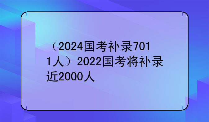 （2024国考补录7011人）2022国考将补录近2000人