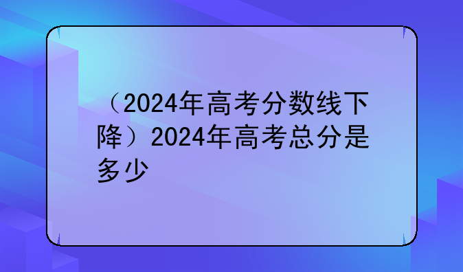 （2024年高考分数线下降）2024年高考总分是多少