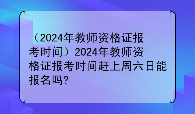 （2024年教师资格证报考时间）2024年教师资格证报考时间赶上周六日能报名吗?