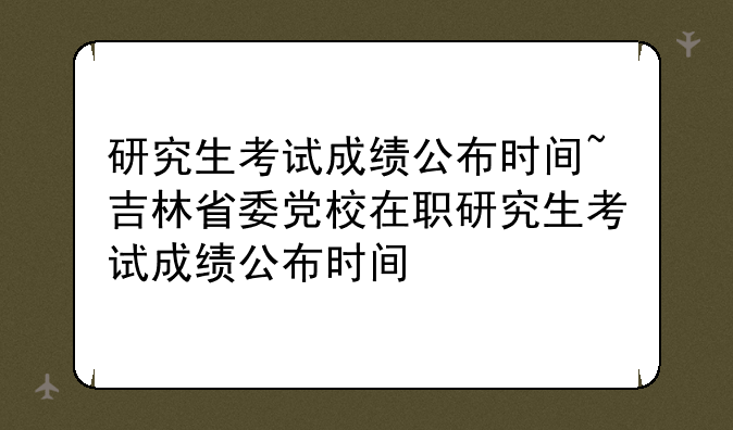 研究生考试成绩公布时间~吉林省委党校在职研究生考试成绩公布时间