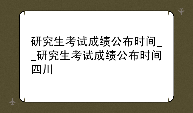 研究生考试成绩公布时间__研究生考试成绩公布时间四川