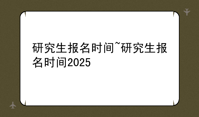 研究生报名时间~研究生报名时间2025