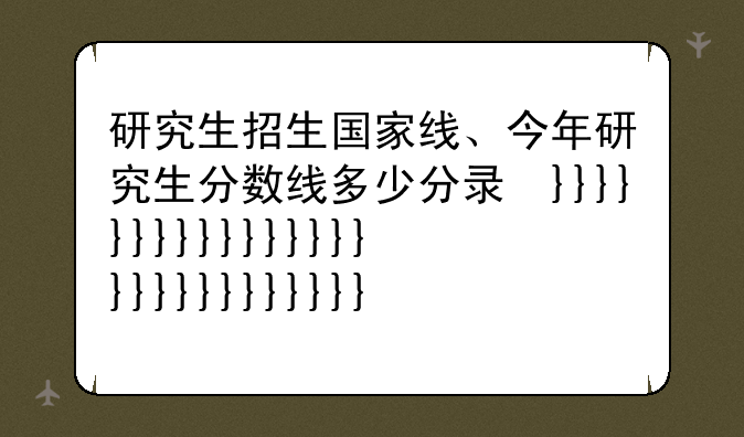 研究生招生国家线、今年研究生分数线多少分录取