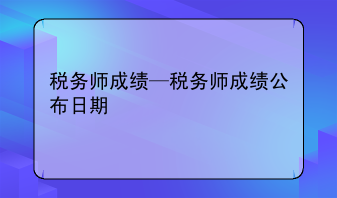 税务师成绩—税务师成绩公布日期